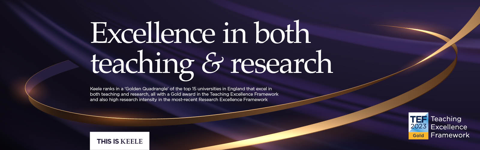Keele ranks in a ‘Golden Quadrangle’ of the top 15 universities in England that excel in both teaching and research, all with a Gold award in the Teaching Excellence Framework and also high research intensity in the most-recent Research Excellence Framework